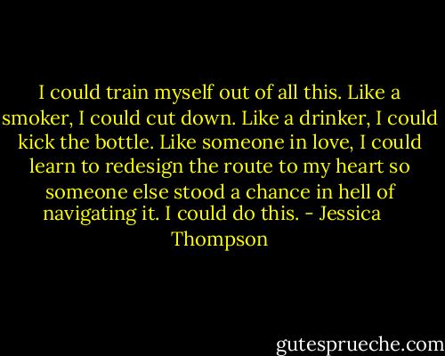 I could train myself out of all this. Like a smoker, I could cut down. Like a drinker, I could kick the bottle. Like someone in love, I could learn to redesign the route to my heart so someone else stood a chance in hell of navigating it. I could do this. - Jessica    Thompson