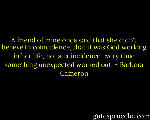 A friend of mine once said that she didn't believe in coincidence, that it was God working in her life, not a coincidence every time something unexpected worked out. - Barbara Cameron