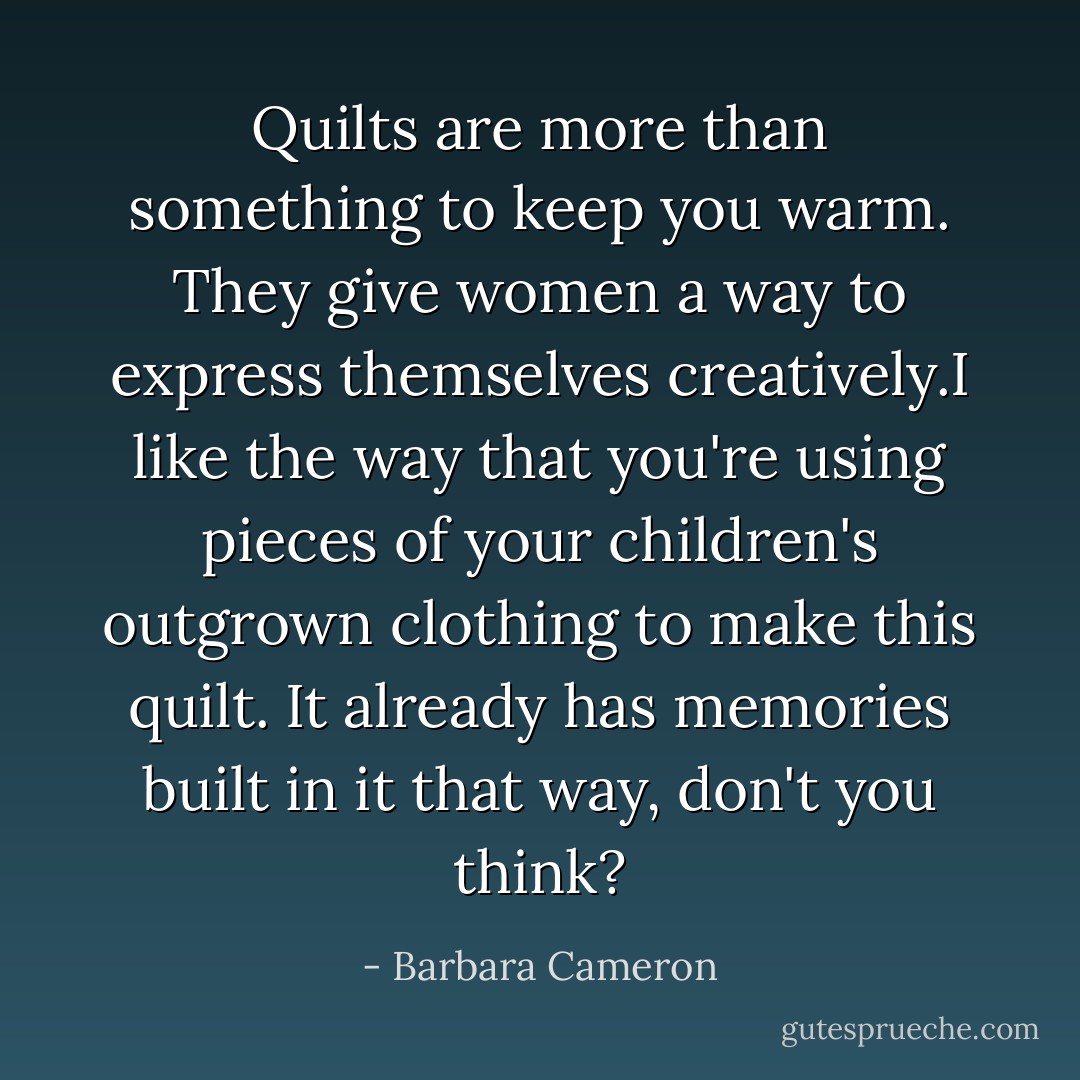 Quilts are more than something to keep you warm. They give women a way to express themselves creatively.I like the way that you're using pieces of your children's outgrown clothing to make this quilt. It already has memories built in it that way, don't you think? - Barbara Cameron