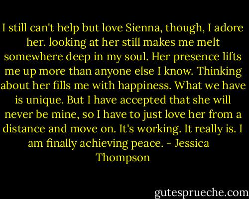 I still can't help but love Sienna, though, I adore her. looking at her still makes me melt somewhere deep in my soul. Her presence lifts me up more than anyone else I know. Thinking about her fills me with happiness. What we have is unique. But I have accepted that she will never be mine, so I have to just love her from a distance and move on. It's working. It really is. I am finally achieving peace. - Jessica    Thompson