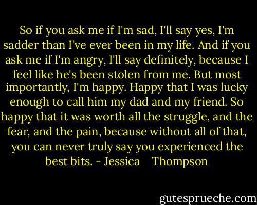 So if you ask me if I'm sad, I'll say yes, I'm sadder than I've ever been in my life. And if you ask me if I'm angry, I'll say definitely, because I feel like he's been stolen from me. But most importantly, I'm happy. Happy that I was lucky enough to call him my dad and my friend. So happy that it was worth all the struggle, and the fear, and the pain, because without all of that, you can never truly say you experienced the best bits. - Jessica    Thompson