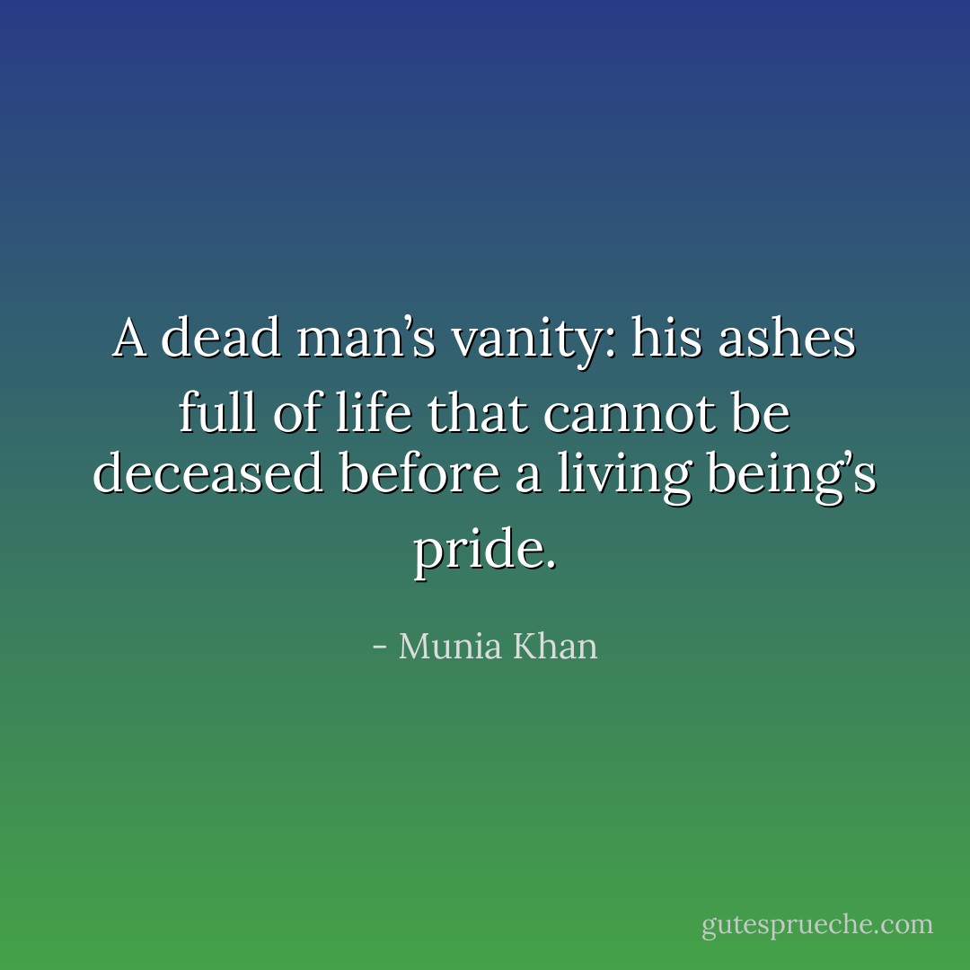 A dead man’s vanity: his ashes full of life that cannot be deceased before a living being’s pride. - Munia Khan