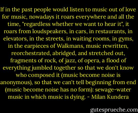 If in the past people would listen to music out of love for music, nowadays it roars everywhere and all the time, "regardless whether we want to hear it", it roars from loudspeakers, in cars, in restaurants, in elevators, in the streets, in waiting rooms, in gyms, in the earpieces of Walkmans, music rewritten, reorchestrated, abridged, and stretched out, fragments of rock, of jazz, of opera, a flood of everything jumbled together so that we don't know who composed it (music become noise is anonymous), so that we can't tell beginning from end (music become noise has no form): sewage-water music in which music is dying. - Milan Kundera