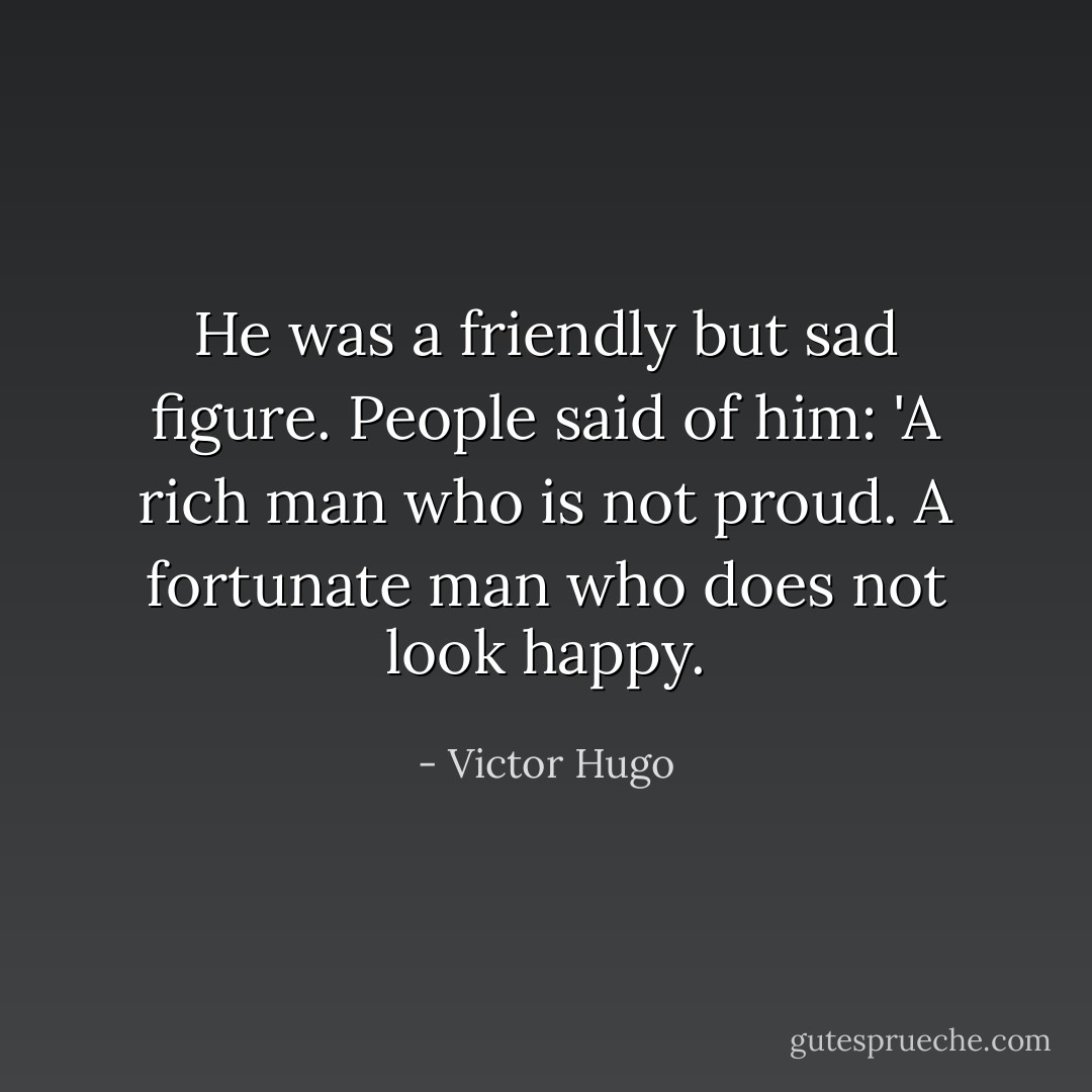 He was a friendly but sad figure. People said of him: 'A rich man who is not proud. A fortunate man who does not look happy. - Victor Hugo