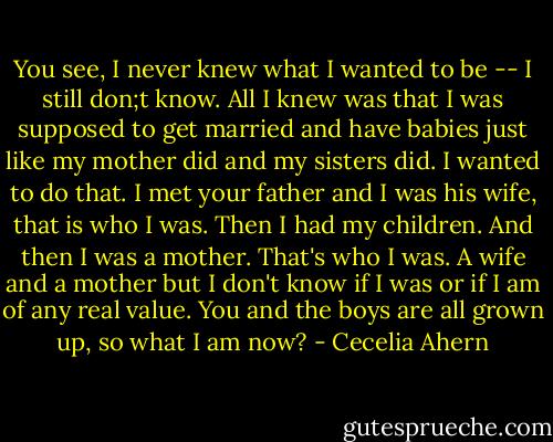 You see, I never knew what I wanted to be -- I still don;t know. All I knew was that I was supposed to get married and have babies just like my mother did and my sisters did. I wanted to do that. I met your father and I was his wife, that is who I was. Then I had my children. And then I was a mother. That's who I was. A wife and a mother but I don't know if I was or if I am of any real value. You and the boys are all grown up, so what I am now? - Cecelia Ahern