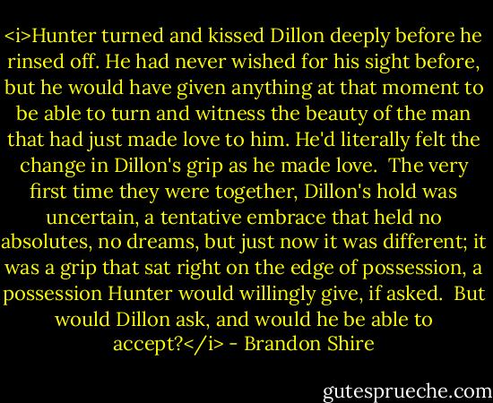 <i>Hunter turned and kissed Dillon deeply before he rinsed off. He had never wished for his sight before, but he would have given anything at that moment to be able to turn and witness the beauty of the man that had just made love to him. He'd literally felt the change in Dillon's grip as he made love.<br /><br />The very first time they were together, Dillon's hold was uncertain, a tentative embrace that held no absolutes, no dreams, but just now it was different; it was a grip that sat right on the edge of possession, a possession Hunter would willingly give, if asked.<br /><br />But would Dillon ask, and would he be able to accept?</i> - Brandon Shire