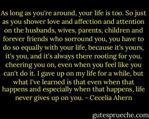 As long as you're around, your life is too. So just as you shower love and affection and attention on the husbands, wives, parents, children and forever friends who sorround you, you have to do so equally with your life, because it's yours, it's you, and it's always there rooting for you, cheering you on, even when you feel like you can't do it. I gave up on my life for a while, but what I've learned is that even when that happens and especially when that happens, life never gives up on you. - Cecelia Ahern