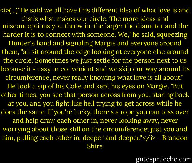 <i>(...)"He said we all have this different idea of what love is and that's what makes our circle. The more ideas and misconceptions you throw in, the larger the diameter and the harder it is to connect with someone. We," he said, squeezing Hunter's hand and signaling Margie and everyone around them, "all sit around the edge looking at everyone else around the circle. Sometimes we just settle for the person next to us because it's easy or convenient and we skip our way around its circumference, never really knowing what love is all about."<br /><br />He took a sip of his Coke and kept his eyes on Margie. "But other times, you see that person across from you, staring back at you, and you fight like hell trying to get across while he does the same. If you're lucky, there's a rope you can toss over and help draw each other in, never looking away, never worrying about those still on the circumference; just you and him, pulling each other in, deeper and deeper."</i> - Brandon Shire