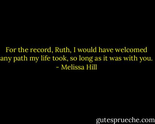 For the record, Ruth, I would have welcomed any path my life took, so long as it was with you. - Melissa Hill