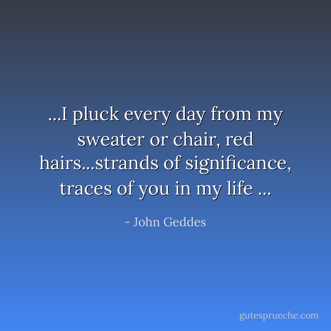 ...I pluck every day from my sweater or chair, red hairs...strands of significance, traces of you in my life ... - John Geddes