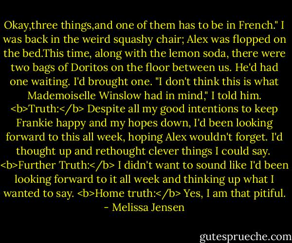 Okay,three things,and one of them has to be in French."<br />I was back in the weird squashy chair; Alex was flopped on the bed.This time, along with the lemon soda, there were two bags of Doritos on the floor between us. He'd had one waiting. I'd brought one.<br />"I don't think this is what Mademoiselle Winslow had in mind," I told him.<br /><b>Truth:</b> Despite all my good intentions to keep Frankie happy and my hopes down, I'd been looking forward to this all week, hoping Alex wouldn't forget. I'd thought up and rethought clever things I could say. <br /><b>Further Truth:</b> I didn't want to sound like I'd been looking forward to it all week and thinking up what I wanted to say.<br /><b>Home truth:</b> Yes, I am that pitiful. - Melissa Jensen