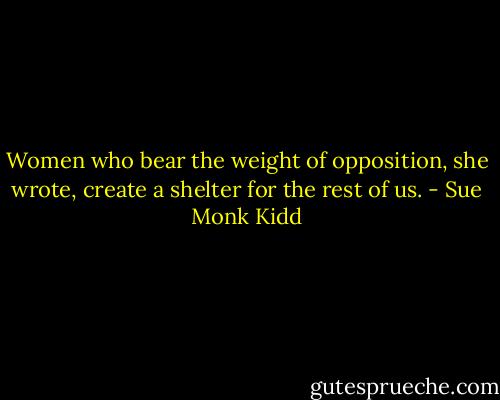 Women who bear the weight of opposition, she wrote, create a shelter for the rest of us. - Sue Monk Kidd