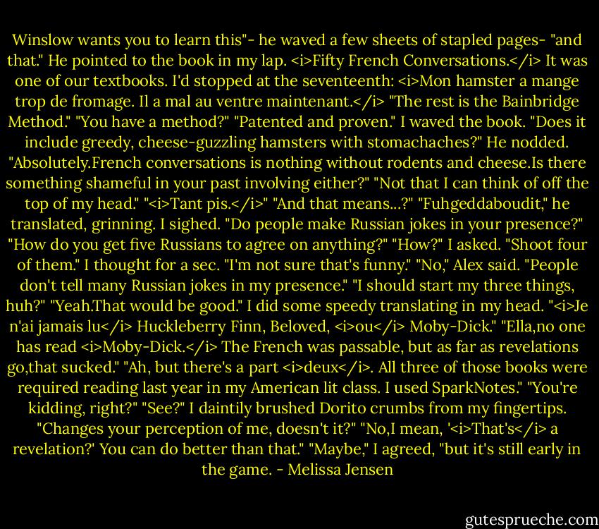 Winslow wants you to learn this"- he waved a few sheets of stapled pages- "and that." He pointed to the book in my lap. <i>Fifty French Conversations.</i> It was one of our textbooks. I'd stopped at the seventeenth: <i>Mon hamster a mange trop de fromage. Il a mal au ventre maintenant.</i> "The rest is the Bainbridge Method."<br />"You have a method?"<br />"Patented and proven."<br />I waved the book. "Does it include greedy, cheese-guzzling hamsters with stomachaches?"<br />He nodded. "Absolutely.French conversations is nothing without rodents and cheese.Is there something shameful in your past involving either?"<br />"Not that I can think of off the top of my head."<br />"<i>Tant pis.</i>"<br />"And that means...?"<br />"Fuhgeddaboudit," he translated, grinning.<br />I sighed. "Do people make Russian jokes in your presence?"<br />"How do you get five Russians to agree on anything?"<br />"How?" I asked.<br />"Shoot four of them."<br />I thought for a sec. "I'm not sure that's funny."<br />"No," Alex said. "People don't tell many Russian jokes in my presence."<br />"I should start my three things, huh?"<br />"Yeah.That would be good."<br />I did some speedy translating in my head. "<i>Je n'ai jamais lu</i> Huckleberry Finn, Beloved, <i>ou</i> Moby-Dick."<br />"Ella,no one has read <i>Moby-Dick.</i> The French was passable, but as far as revelations go,that sucked."<br />"Ah, but there's a part <i>deux</i>. All three of those books were required reading last year in my American lit class. I used SparkNotes."<br />"You're kidding, right?"<br />"See?" I daintily brushed Dorito crumbs from my fingertips. "Changes your perception of me, doesn't it?"<br />"No,I mean, '<i>That's</i> a revelation?' You can do better than that."<br />"Maybe," I agreed, "but it's still early in the game. - Melissa Jensen