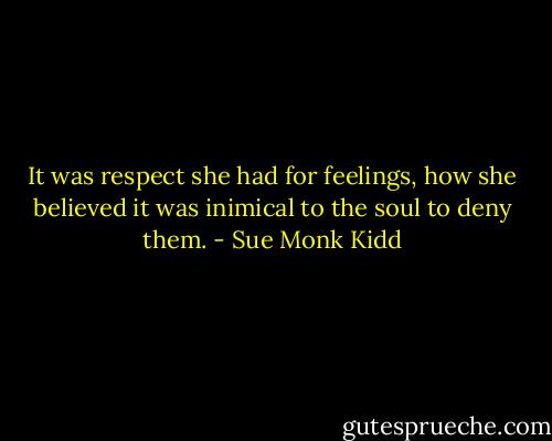 It was respect she had for feelings, how she believed it was inimical to the soul to deny them. - Sue Monk Kidd