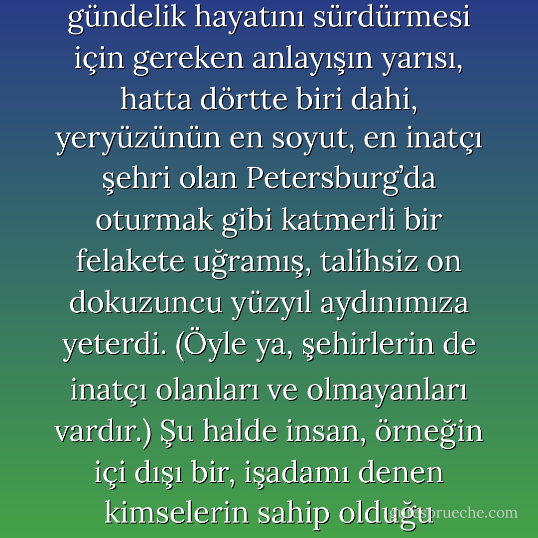 Dinlemek isteseniz de, istemeseniz de, şimdi size niçin bir haşere bile olamadığımı anlatmak istiyorum baylar. Tamamıyla ciddi olarak söyleyeyim ki, böcek olmayı çoğu zaman arzuladım. Yazık ki buna bile layık olamadım. Baylar, yemin ederim ki, her şeyi fazlasıyla anlamak bir hastalıktır; gerçek, tam manasıyla bir hastalık. İnsana, gündelik hayatını sürdürmesi için gereken anlayışın yarısı, hatta dörtte biri dahi, yeryüzünün en soyut, en inatçı şehri olan Petersburg’da oturmak gibi katmerli bir felakete uğramış, talihsiz on dokuzuncu yüzyıl aydınımıza yeterdi. (Öyle ya, şehirlerin de inatçı olanları ve olmayanları vardır.) Şu halde insan, örneğin içi dışı bir, işadamı denen kimselerin sahip olduğu anlayışla yetinmelidir. Bahse girerim ki, bunları gösteriş olsun diye, hem de kılıcını şıkırdatan subayımızınki türünden zevksiz bir gösteriş için, işadamlarını alaya alarak yazdığımı sanıyorsunuz. Fakat baylar, siz hiç hastalıklarıyla övünen, hele bunlarla gösteriş yapmaya kalkışan birini gördünüz mü? - Fyodor Dostoevsky