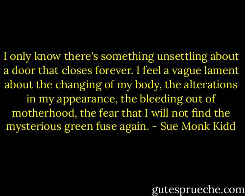I only know there's something unsettling about a door that closes forever. I feel a vague lament about the changing of my body, the alterations in my appearance, the bleeding out of motherhood, the fear that I will not find the mysterious green fuse again. - Sue Monk Kidd