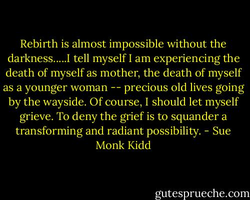 Rebirth is almost impossible without the darkness.....I tell myself I am experiencing the death of myself as mother, the death of myself as a younger woman -- precious old lives going by the wayside. Of course, I should let myself grieve. To deny the grief is to squander a transforming and radiant possibility. - Sue Monk Kidd