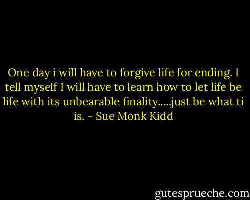 One day i will have to forgive life for ending. I tell myself I will have to learn how to let life be life with its unbearable finality.....just be what ti is. - Sue Monk Kidd
