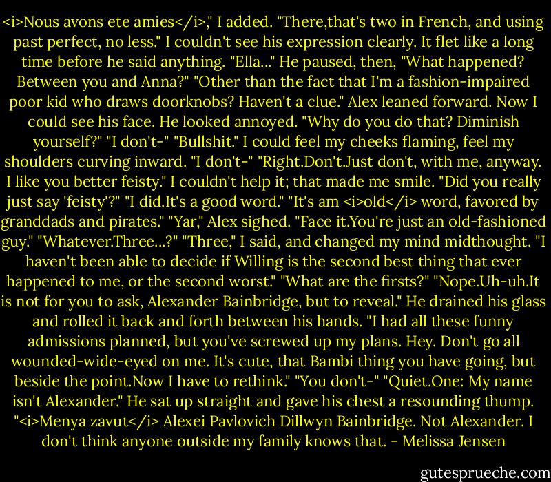 <i>Nous avons ete amies</i>," I added. "There,that's two in French, and using past perfect, no less."<br />I couldn't see his expression clearly. It flet like a long time before he said anything. "Ella..." He paused, then, "What happened? Between you and Anna?"<br />"Other than the fact that I'm a fashion-impaired poor kid who draws doorknobs? Haven't a clue."<br />Alex leaned forward. Now I could see his face. He looked annoyed. "Why do you do that? Diminish yourself?"<br />"I don't-"<br />"Bullshit."<br />I could feel my cheeks flaming, feel my shoulders curving inward. "I don't-"<br />"Right.Don't.Just don't, with me, anyway. I like you better feisty."<br />I couldn't help it; that made me smile. "Did you really just say 'feisty'?"<br />"I did.It's a good word."<br />"It's am <i>old</i> word, favored by granddads and pirates."<br />"Yar," Alex sighed.<br />"Face it.You're just an old-fashioned guy."<br />"Whatever.Three...?"<br />"Three," I said, and changed my mind midthought. "I haven't been able to decide if Willing is the second best thing that ever happened to me, or the second worst."<br />"What are the firsts?"<br />"Nope.Uh-uh.It is not for you to ask, Alexander Bainbridge, but to reveal."<br />He drained his glass and rolled it back and forth between his hands. "I had all these funny admissions planned, but you've screwed up my plans. Hey. Don't go all wounded-wide-eyed on me. It's cute, that Bambi thing you have going, but beside the point.Now I have to rethink."<br />"You don't-"<br />"Quiet.One: My name isn't Alexander." He sat up straight and gave his chest a resounding thump. "<i>Menya zavut</i> Alexei Pavlovich Dillwyn Bainbridge. Not Alexander. I don't think anyone outside my family knows that. - Melissa Jensen
