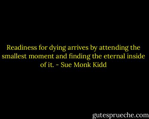 Readiness for dying arrives by attending the smallest moment and finding the eternal inside of it. - Sue Monk Kidd