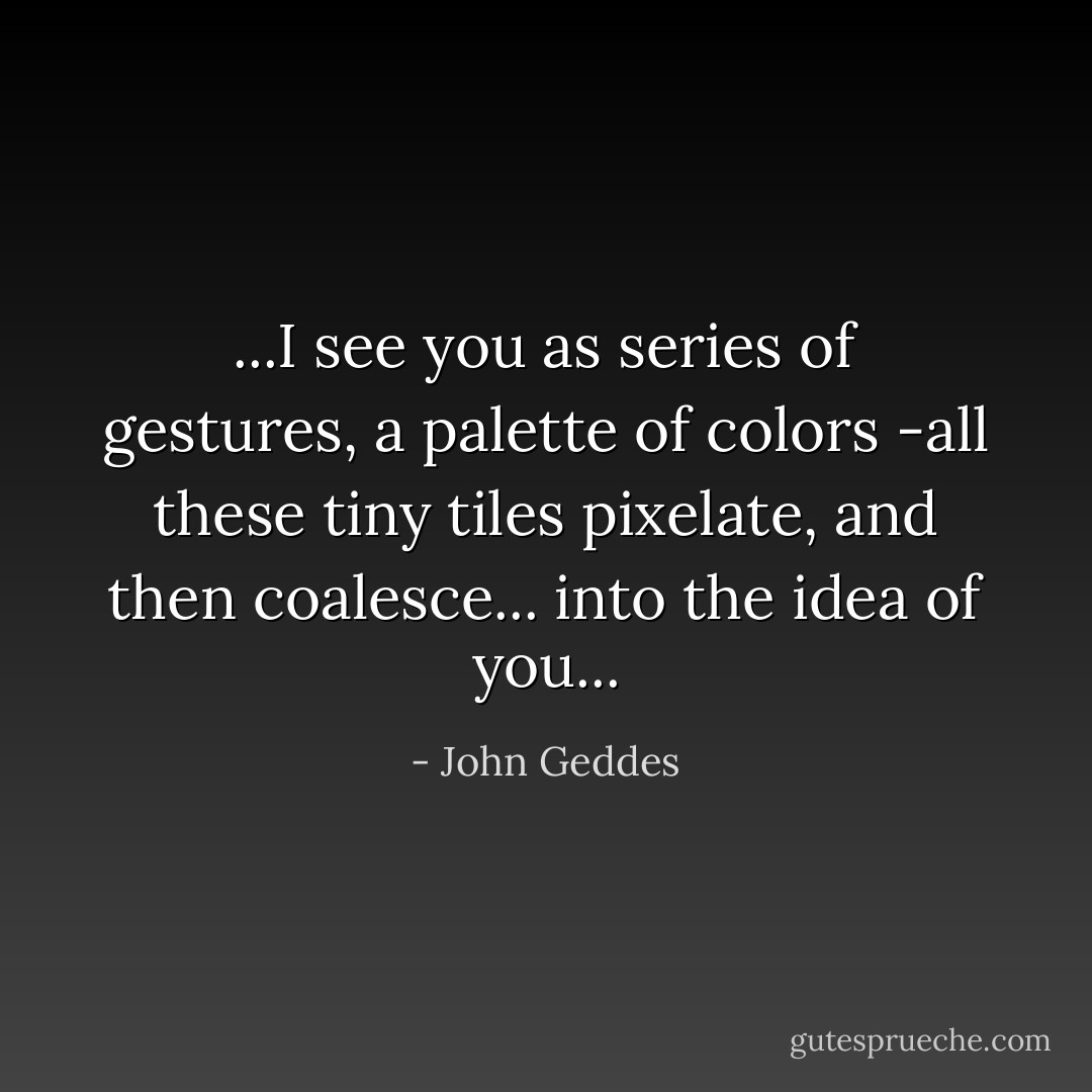 ...I see you as series of gestures, a palette of colors -all these tiny tiles pixelate, and then coalesce... into the idea of you... - John Geddes