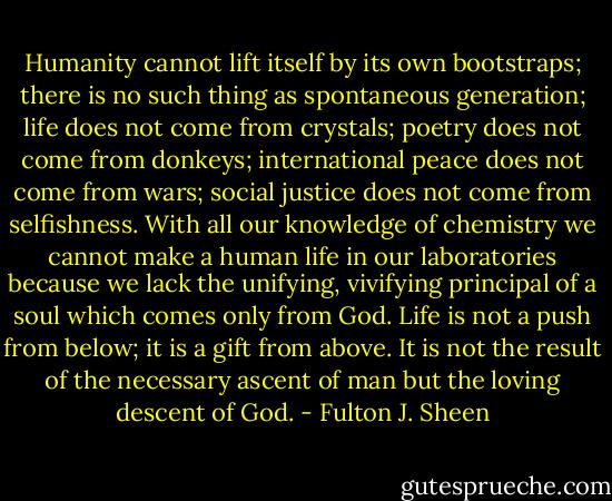 Humanity cannot lift itself by its own bootstraps; there is no such thing as spontaneous generation; life does not come from crystals; poetry does not come from donkeys; international peace does not come from wars; social justice does not come from selfishness. With all our knowledge of chemistry we cannot make a human life in our laboratories because we lack the unifying, vivifying principal of a soul which comes only from God. Life is not a push from below; it is a gift from above. It is not the result of the necessary ascent of man but the loving descent of God. - Fulton J. Sheen