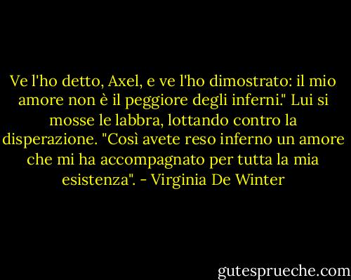Ve l'ho detto, Axel, e ve l'ho dimostrato: il mio amore non è il peggiore degli inferni."<br />Lui si mosse le labbra, lottando contro la disperazione. "Così avete reso inferno un amore che mi ha accompagnato per tutta la mia esistenza". - Virginia De Winter