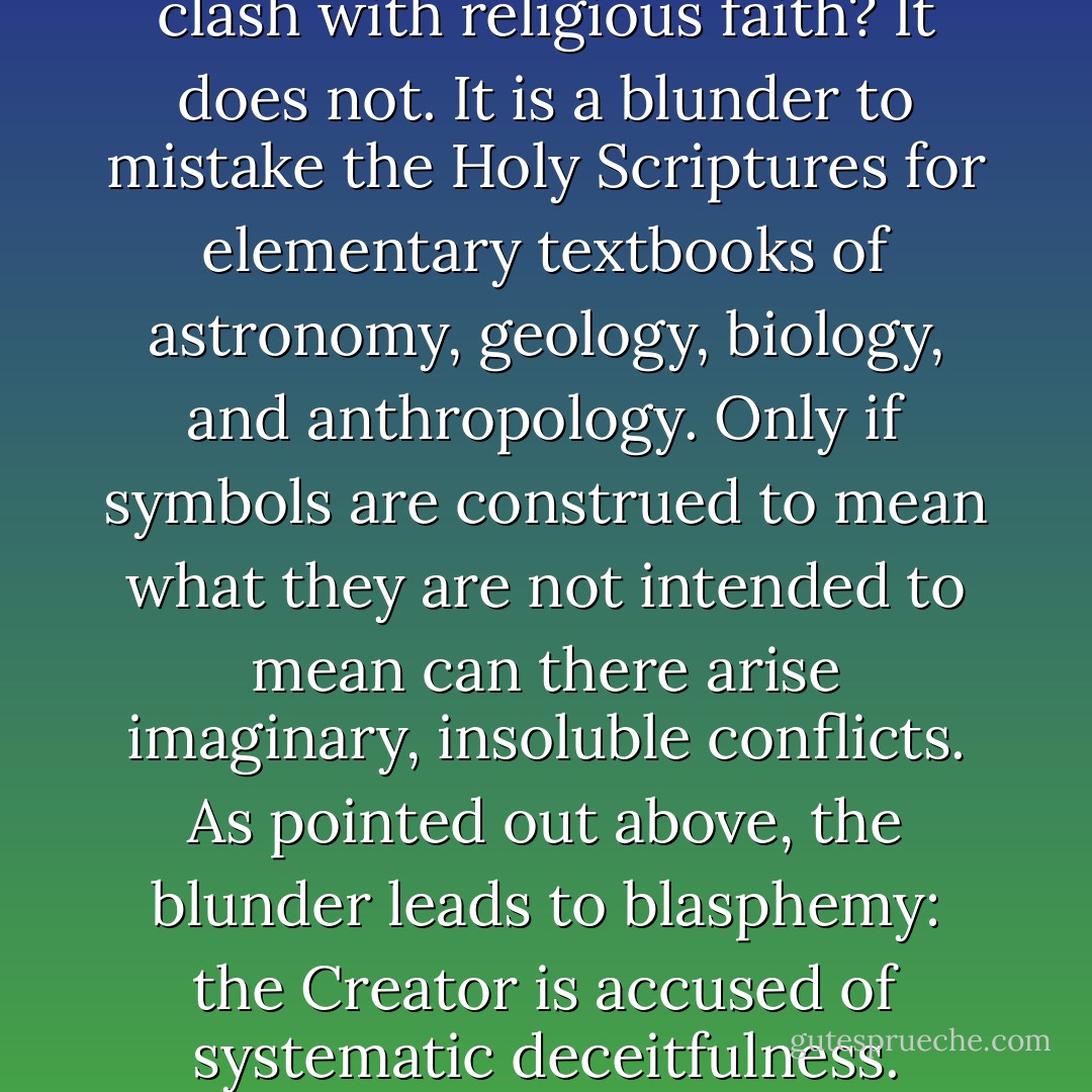 Does the evolutionary doctrine clash with religious faith? It does not. It is a blunder to mistake the Holy Scriptures for elementary textbooks of astronomy, geology, biology, and anthropology. Only if symbols are construed to mean what they are not intended to mean can there arise imaginary, insoluble conflicts. As pointed out above, the blunder leads to blasphemy: the Creator is accused of systematic deceitfulness. - Theodosius Dobzhansky