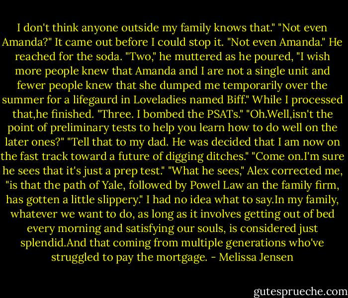 I don't think anyone outside my family knows that."<br />"Not even Amanda?" It came out before I could stop it.<br />"Not even Amanda." He reached for the soda. "Two," he muttered as he poured, "I wish more people knew that Amanda and I are not a single unit and fewer people knew that she dumped me temporarily over the summer for a lifegaurd in Loveladies named Biff." While I processed that,he finished. "Three. I bombed the PSATs."<br />"Oh.Well,isn't the point of preliminary tests to help you learn how to do well on the later ones?"<br />"Tell that to my dad. He was decided that I am now on the fast track toward a future of digging ditches."<br />"Come on.I'm sure he sees that it's just a prep test."<br />"What he sees," Alex corrected me, "is that the path of Yale, followed by Powel Law an the family firm, has gotten a little slippery."<br />I had no idea what to say.In my family, whatever we want to do, as long as it involves getting out of bed every morning and satisfying our souls, is considered just splendid.And that coming from multiple generations who've struggled to pay the mortgage. - Melissa Jensen