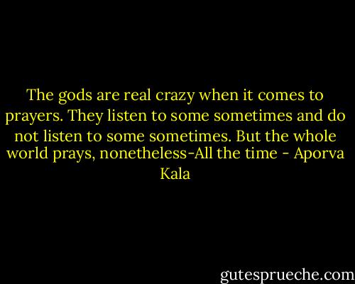 The gods are real crazy when it comes to prayers. They listen to some sometimes and do not listen to some sometimes. But the whole world prays, nonetheless-All the time - Aporva Kala