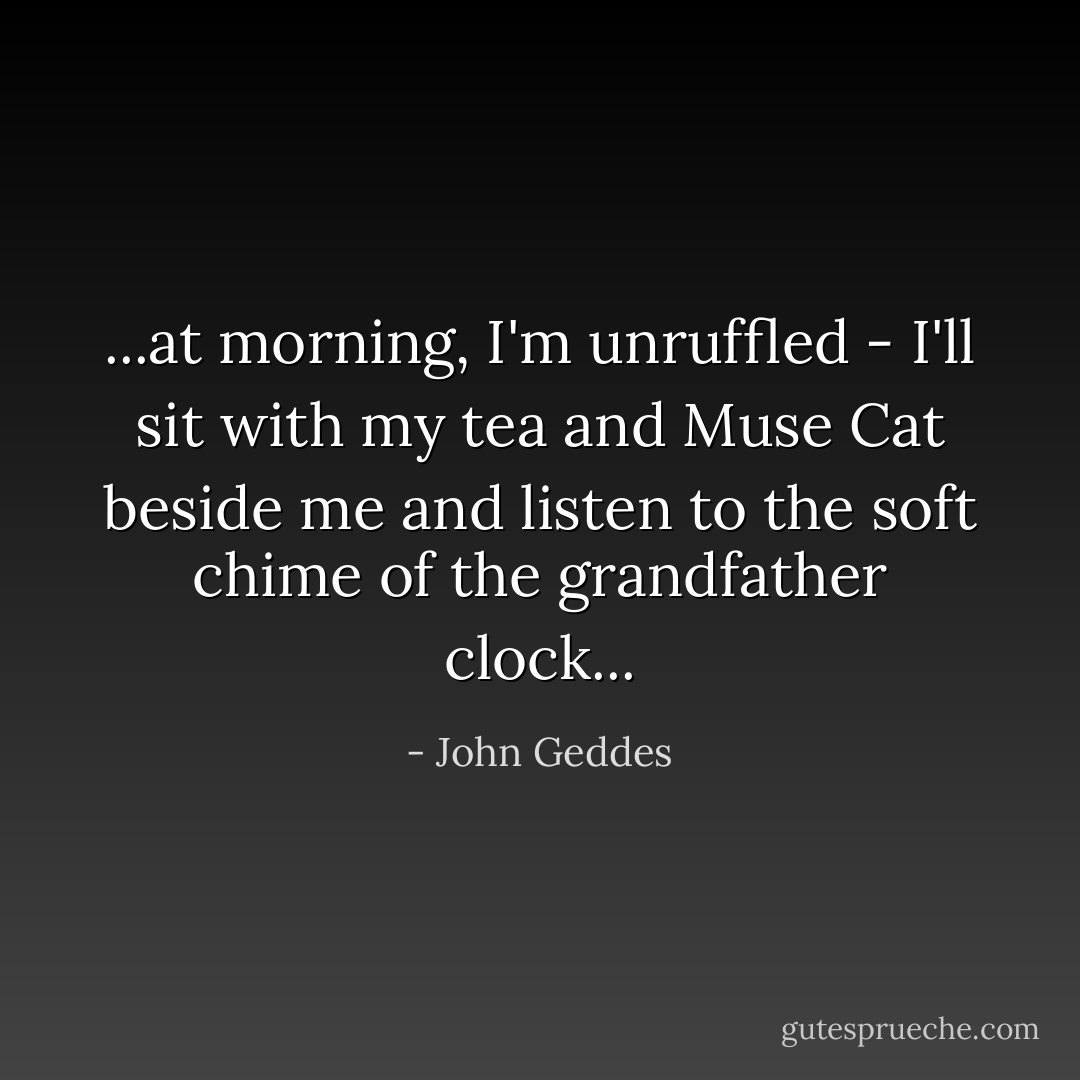 ...at morning, I'm unruffled - I'll sit with my tea and Muse Cat beside me and listen to the soft chime of the grandfather clock... - John Geddes