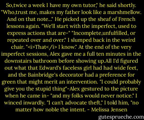 So,twice a week I have my own tutor," he said shortly. "Who,trust me, makes my father look like a marshmellow. And on that note..." He picked up the sheaf of French lessons again. "We'll start with the imperfect, used to express actions that are-"<br />"Incomplete,unfulfilled, or repeated over and over." I slumped back in the weird chair. "<i>That</i> I know."<br />At the end of the very imperfect sessions, Alex gave me a full ten minutes in the downstairs bathroom before showing up.All I'd figured out what that Edward's faceless girl had had wide feet, and the Bainbridge's decorator had a preference for green that might merit an intervention.<br />"I could probably give you the stupid thing"-Alex gestured to the picture when he came in- "and my folks would never notice."<br />I winced inwardly. "I can't advocate theft," I told him, "no matter how noble the intent. - Melissa Jensen