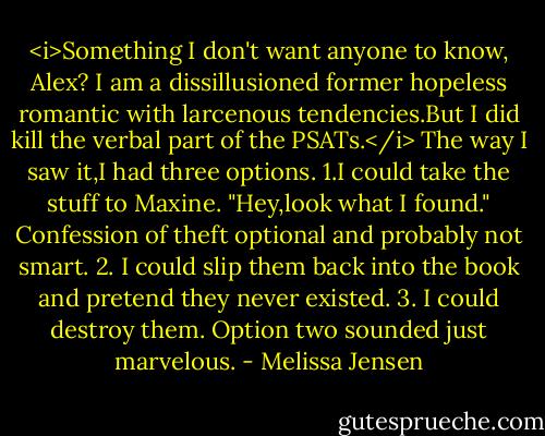 <i>Something I don't want anyone to know, Alex? I am a dissillusioned former hopeless romantic with larcenous tendencies.But I did kill the verbal part of the PSATs.</i><br />The way I saw it,I had three options.<br />1.I could take the stuff to Maxine. "Hey,look what I found." Confession of theft optional and probably not smart.<br />2. I could slip them back into the book and pretend they never existed.<br />3. I could destroy them.<br />Option two sounded just marvelous. - Melissa Jensen