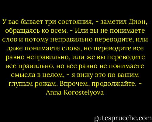 У вас бывает три состояния, - заметил Дион, обращаясь ко всем. - Или вы не понимаете слов и потому неправильно переводите, или даже понимаете слова, но переводите все равно неправильно, или же вы переводите все правильно, но все равно не понимаете смысла в целом, - я вижу это по вашим глупым рожам. Впрочем, продолжайте. - Anna Korostelyova