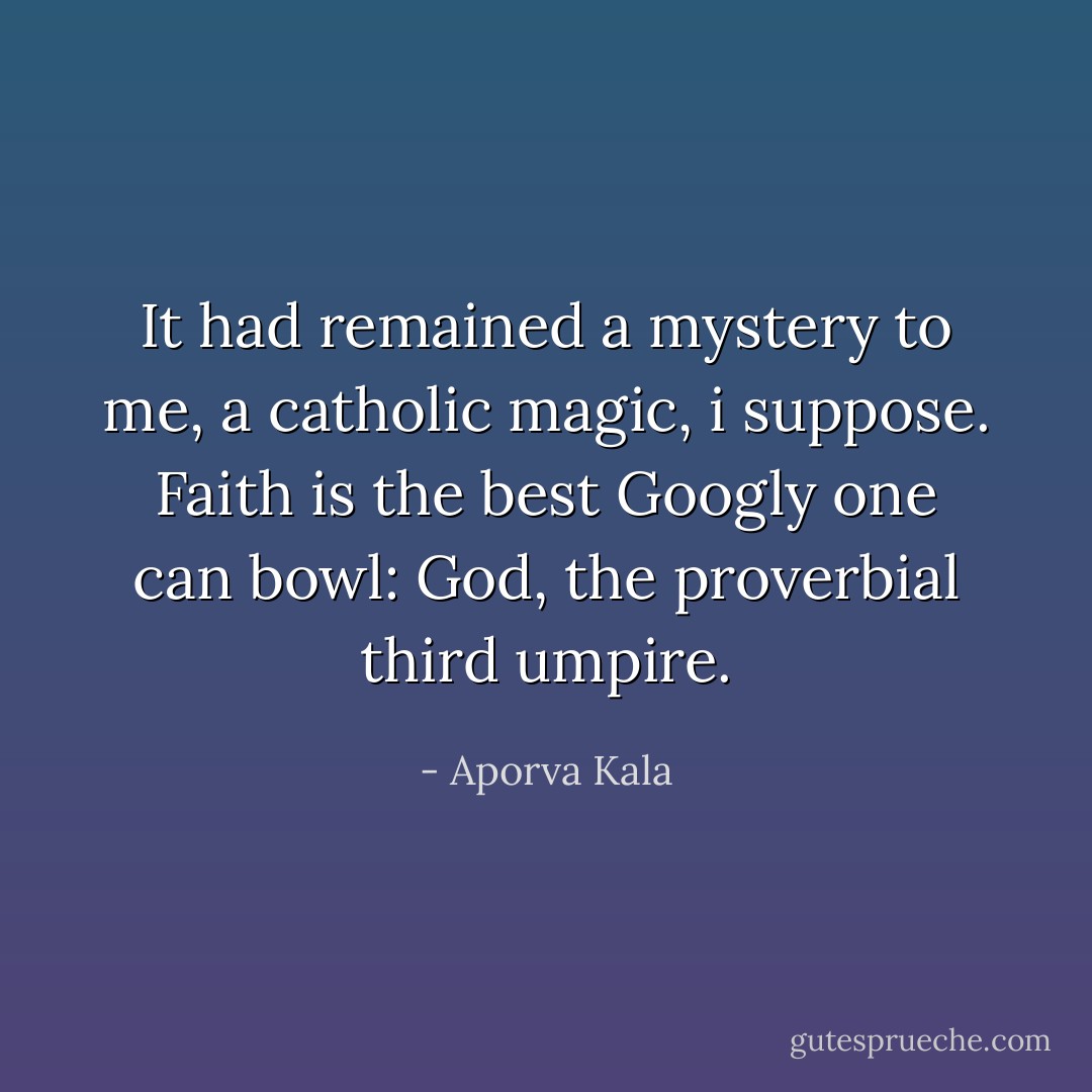 It had remained a mystery to me, a catholic magic, i suppose. Faith is the best Googly one can bowl: God, the proverbial third umpire. - Aporva Kala
