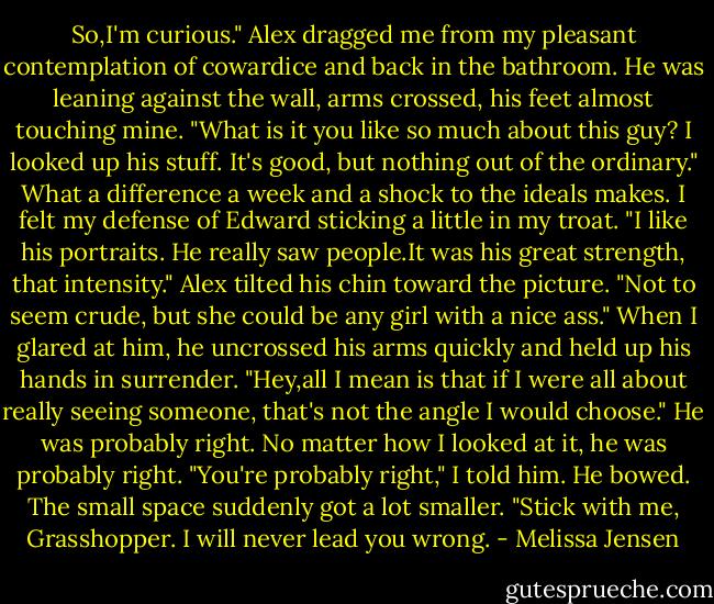 So,I'm curious." Alex dragged me from my pleasant contemplation of cowardice and back in the bathroom. He was leaning against the wall, arms crossed, his feet almost touching mine. "What is it you like so much about this guy? I looked up his stuff. It's good, but nothing out of the ordinary."<br />What a difference a week and a shock to the ideals makes. I felt my defense of Edward sticking a little in my troat. "I like his portraits. He really saw people.It was his great strength, that intensity."<br />Alex tilted his chin toward the picture. "Not to seem crude, but she could be any girl with a nice ass." When I glared at him, he uncrossed his arms quickly and held up his hands in surrender. "Hey,all I mean is that if I were all about really seeing someone, that's not the angle I would choose."<br />He was probably right. No matter how I looked at it, he was probably right. "You're probably right," I told him.<br />He bowed. The small space suddenly got a lot smaller. "Stick with me, Grasshopper. I will never lead you wrong. - Melissa Jensen
