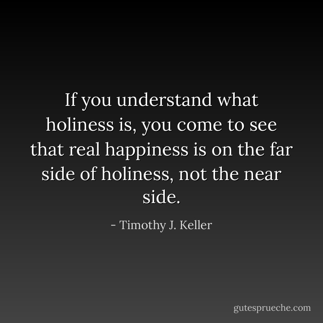 If you understand what holiness is, you come to see that real happiness is on the far side of holiness, not the near side. - Timothy J. Keller