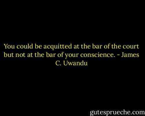 You could be acquitted at the bar of the court but not at the bar of your conscience. - James C. Uwandu