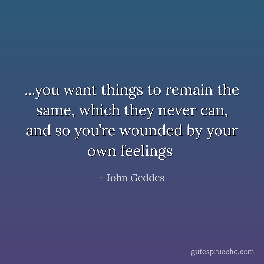 ...you want things to remain the same, which they never can, and so you’re wounded by your own feelings  - John Geddes