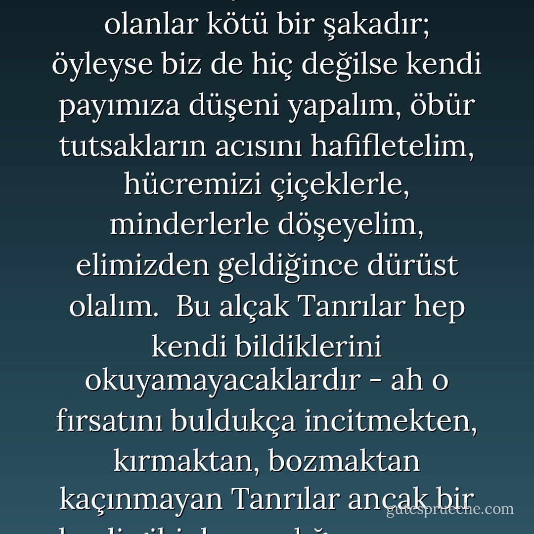 Değil mi ki lanetlenmiş bir soyuz ve batan bir gemiye zincirlenmişiz, demek bütün olanlar kötü bir şakadır; öyleyse biz de hiç değilse kendi payımıza düşeni yapalım, öbür tutsakların acısını hafifletelim, hücremizi çiçeklerle, minderlerle döşeyelim, elimizden geldiğince dürüst olalım.<br /> Bu alçak Tanrılar hep kendi bildiklerini okuyamayacaklardır - ah o fırsatını buldukça incitmekten, kırmaktan, bozmaktan kaçınmayan Tanrılar ancak bir leydi gibi davrandığınız zaman bozguna uğruyorlardı. - Virginia Woolf