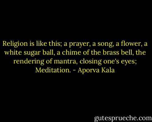 Religion is like this; a prayer, a song, a flower, a white sugar ball, a chime of the brass bell, the rendering of mantra, closing one's eyes; Meditation. - Aporva Kala