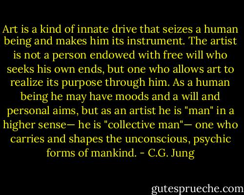 Art is a kind of innate drive that seizes a human being and makes him its instrument. The artist is not a person endowed with free will who seeks his own ends, but one who allows art to realize its purpose through him. As a human being he may have moods and a will and personal aims, but as an artist he is "man" in a higher sense— he is "collective man"— one who carries and shapes the unconscious, psychic forms of mankind. - C.G. Jung