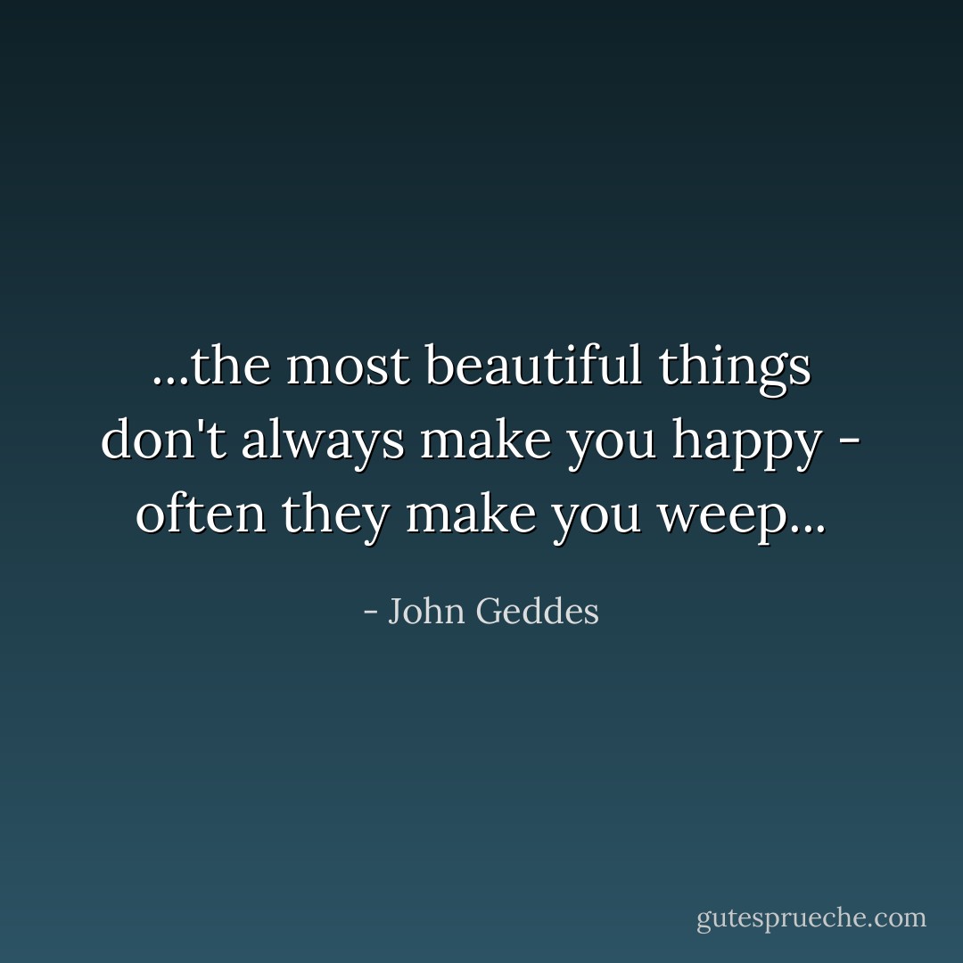 ...the most beautiful things don't always make you happy - often they make you weep... - John Geddes
