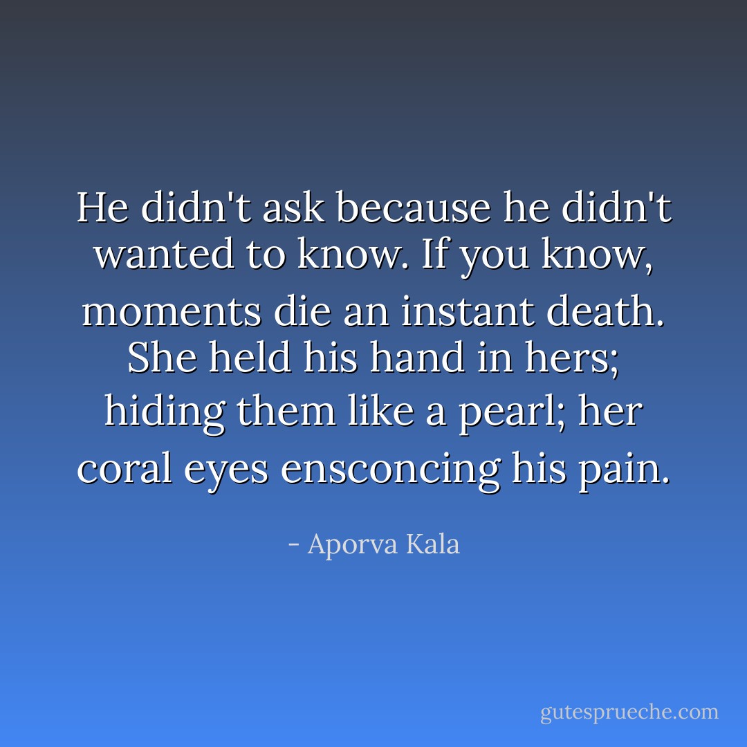 He didn't ask because he didn't wanted to know. If you know, moments die an instant death. She held his hand in hers; hiding them like a pearl; her coral eyes ensconcing his pain. - Aporva Kala