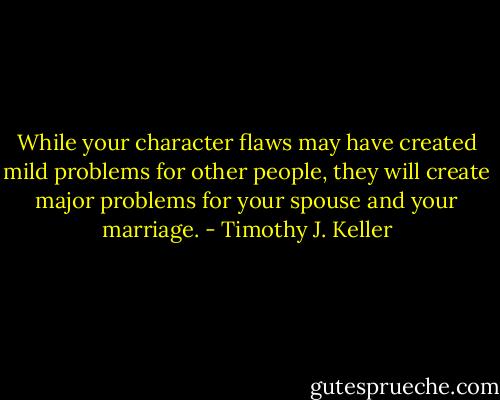 While your character flaws may have created mild problems for other people, they will create major problems for your spouse and your marriage. - Timothy J. Keller