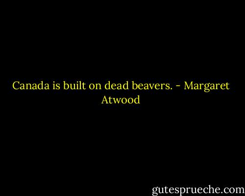 Canada is built on dead beavers. - Margaret Atwood