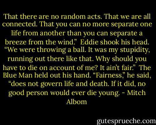 That there are no random acts. That we are all connected. That you can no more separate one life from another than you can separate a breeze from the wind.”<br /><br />Eddie shook his head. “We were throwing a ball. It was my stupidity, running out there like that. Why should you have to die on account of me? It ain’t fair.”<br /><br />The Blue Man held out his hand. “Fairness,” he said, “does not govern life and death. If it did, no good person would ever die young. - Mitch Albom