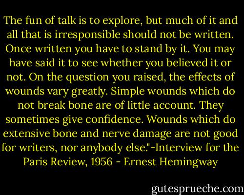 The fun of talk is to explore, but much of it and all that is irresponsible should not be written. Once written you have to stand by it. You may have said it to see whether you believed it or not. On the question you raised, the effects of wounds vary greatly. Simple wounds which do not break bone are of little account. They sometimes give confidence. Wounds which do extensive bone and nerve damage are not good for writers, nor anybody else."-Interview for the Paris Review, 1956 - Ernest Hemingway