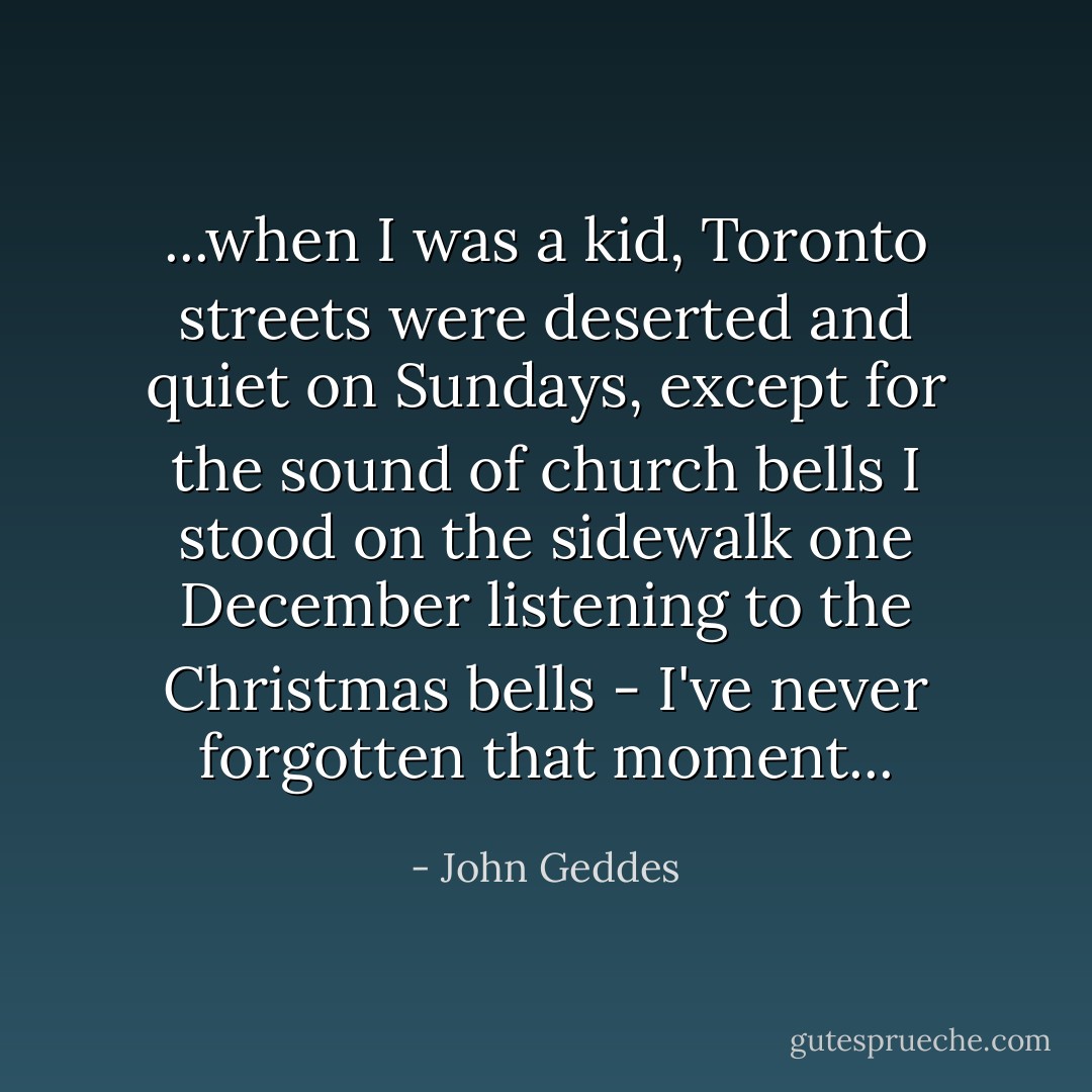...when I was a kid, Toronto streets were deserted and quiet on Sundays, except for the sound of church bells I stood on the sidewalk one December listening to the Christmas bells - I've never forgotten that moment... - John Geddes