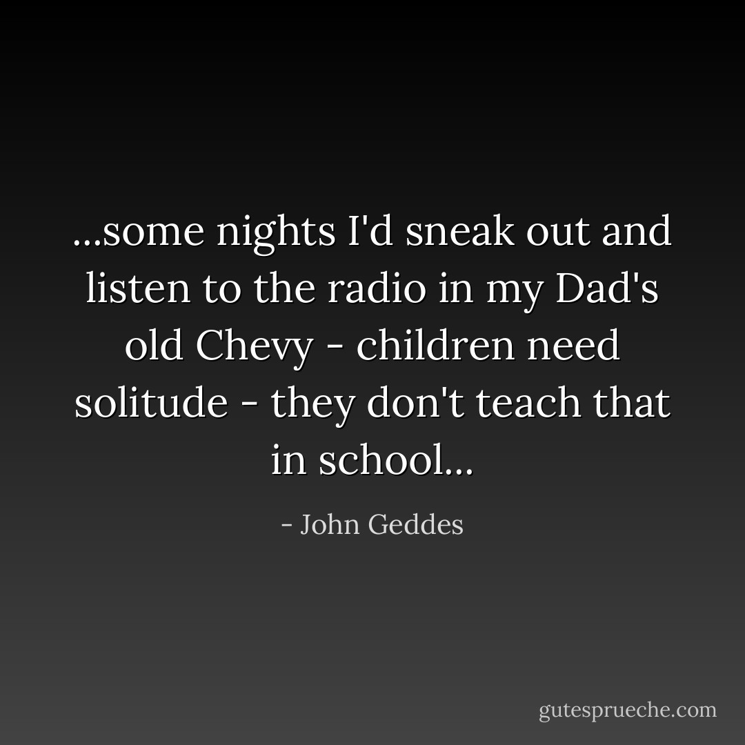 ...some nights I'd sneak out and listen to the radio in my Dad's old Chevy - children need solitude - they don't teach that in school... - John Geddes